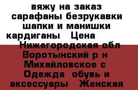 вяжу на заказ.сарафаны,безрукавки,шапки и манишки,кардиганы › Цена ­ 500-5000 - Нижегородская обл., Воротынский р-н, Михайловское с. Одежда, обувь и аксессуары » Женская одежда и обувь   